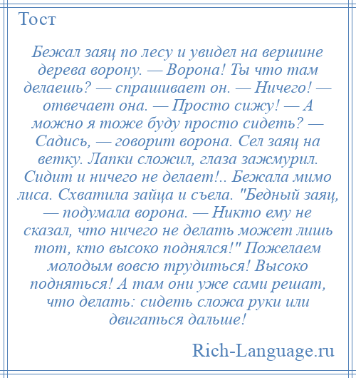 
    Бежал заяц по лесу и увидел на вершине дерева ворону. — Ворона! Ты что там делаешь? — спрашивает он. — Ничего! — отвечает она. — Просто сижу! — А можно я тоже буду просто сидеть? — Садись, — говорит ворона. Сел заяц на ветку. Лапки сложил, глаза зажмурил. Сидит и ничего не делает!.. Бежала мимо лиса. Схватила зайца и съела. Бедный заяц, — подумала ворона. — Никто ему не сказал, что ничего не делать может лишь тот, кто высоко поднялся! Пожелаем молодым вовсю трудиться! Высоко подняться! А там они уже сами решат, что делать: сидеть сложа руки или двигаться дальше!