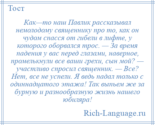 
    Как—то наш Павлик рассказывал немолодому священнику про то, как он чудом спасся от гибели в лифте, у которого оборвался трос. — За время падения у вас перед глазами, наверное, промелькнули все ваши грехи, сын мой? — участливо спросил священник. — Все? Нет, все не успели. Я ведь падал только с одиннадцатого этажа! Так выпьем же за бурную и разнообразную жизнь нашего юбиляра!