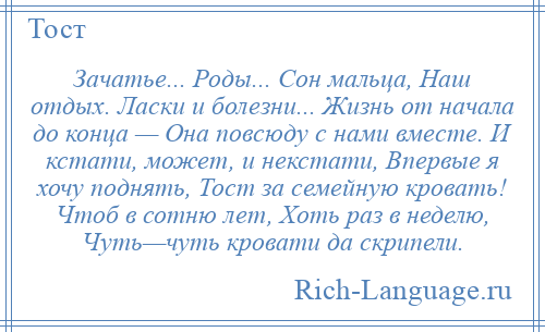 
    Зачатье... Роды... Сон мальца, Наш отдых. Ласки и болезни... Жизнь от начала до конца — Она повсюду с нами вместе. И кстати, может, и некстати, Впервые я хочу поднять, Тост за семейную кровать! Чтоб в сотню лет, Хоть раз в неделю, Чуть—чуть кровати да скрипели.