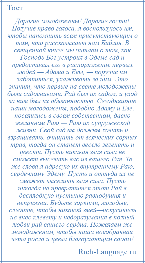 
    Дорогие молодожены! Дорогие гости! Получив право голоса, я воспользуюсь им, чтобы напомнить всем присутствующим о том, что рассказывает нам Библия. В священной книге мы читаем о том, как Господь Бог устроил в Эдеме сад и предоставил его в распоряжение первых людей — Адама и Евы, — поручив им заботиться, ухаживать за ним. Это значит, что первые на свете молодожены были садовниками. Рай был их садом, и уход за ним был их обязанностью. Сегодняшние наши молодожены, подобно Адаму и Еве, поселились в своем собственном, давно желанном Раю — Раю их супружеской жизни. Свой сад вы должны холить и взращивать, очищать от всяческих сорных трав, тогда он станет весело зеленеть и цвести. Пусть никакая злая сила не сможет выселить вас из вашего Рая. Те же слова я адресую их внутреннему Раю, сердечному Эдему. Пусть и оттуда их не сможет выселить злая сила. Пусть никогда не превратится этот Рай в бесплодную пустыню равнодушия и неприязни. Будьте зоркими, молодые, следите, чтобы никакой змей—искуситель не внес клевету и недоразумения в полный любви рай вашего сердца. Пожелаем же молодоженам, чтобы наша новобрачная чета росла и цвела благоухающим садом!