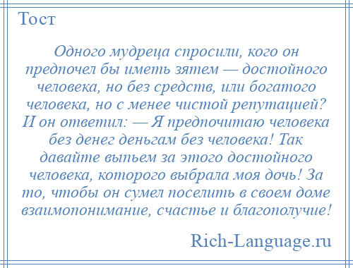 
    Одного мудреца спросили, кого он предпочел бы иметь зятем — достойного человека, но без средств, или богатого человека, но с менее чистой репутацией? И он ответил: — Я предпочитаю человека без денег деньгам без человека! Так давайте выпьем за этого достойного человека, которого выбрала моя дочь! За то, чтобы он сумел поселить в своем доме взаимопонимание, счастье и благополучие!