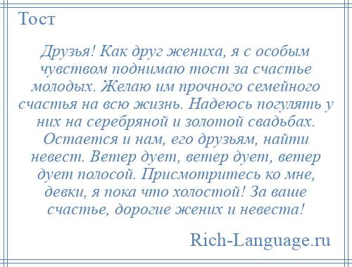 
    Друзья! Как друг жениха, я с особым чувством поднимаю тост за счастье молодых. Желаю им прочного семейного счастья на всю жизнь. Надеюсь погулять у них на серебряной и золотой свадьбах. Остается и нам, его друзьям, найти невест. Ветер дует, ветер дует, ветер дует полосой. Присмотритесь ко мне, девки, я пока что холостой! За ваше счастье, дорогие жених и невеста!