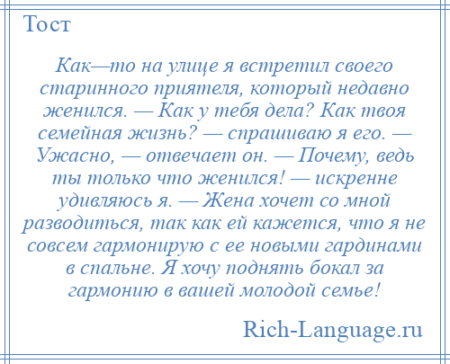 
    Как—то на улице я встретил своего старинного приятеля, который недавно женился. — Как у тебя дела? Как твоя семейная жизнь? — спрашиваю я его. — Ужасно, — отвечает он. — Почему, ведь ты только что женился! — искренне удивляюсь я. — Жена хочет со мной разводиться, так как ей кажется, что я не совсем гармонирую с ее новыми гардинами в спальне. Я хочу поднять бокал за гармонию в вашей молодой семье!