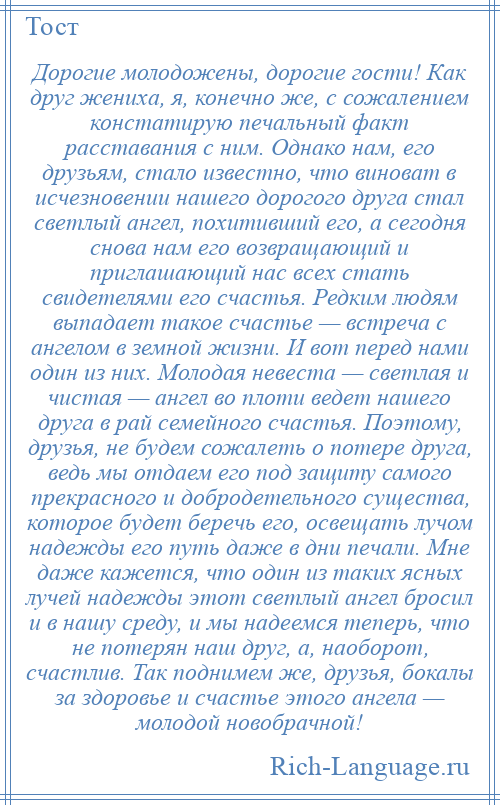 
    Дорогие молодожены, дорогие гости! Как друг жениха, я, конечно же, с сожалением констатирую печальный факт расставания с ним. Однако нам, его друзьям, стало известно, что виноват в исчезновении нашего дорогого друга стал светлый ангел, похитивший его, а сегодня снова нам его возвращающий и приглашающий нас всех стать свидетелями его счастья. Редким людям выпадает такое счастье — встреча с ангелом в земной жизни. И вот перед нами один из них. Молодая невеста — светлая и чистая — ангел во плоти ведет нашего друга в рай семейного счастья. Поэтому, друзья, не будем сожалеть о потере друга, ведь мы отдаем его под защиту самого прекрасного и добродетельного существа, которое будет беречь его, освещать лучом надежды его путь даже в дни печали. Мне даже кажется, что один из таких ясных лучей надежды этот светлый ангел бросил и в нашу среду, и мы надеемся теперь, что не потерян наш друг, а, наоборот, счастлив. Так поднимем же, друзья, бокалы за здоровье и счастье этого ангела — молодой новобрачной!