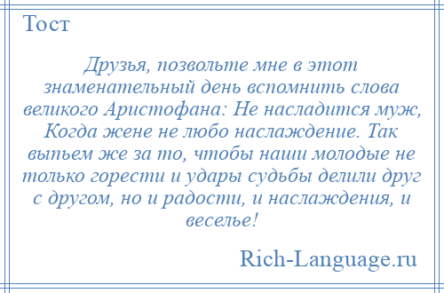 
    Друзья, позвольте мне в этот знаменательный день вспомнить слова великого Аристофана: Не насладится муж, Когда жене не любо наслаждение. Так выпьем же за то, чтобы наши молодые не только горести и удары судьбы делили друг с другом, но и радости, и наслаждения, и веселье!