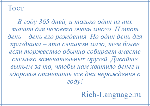 
    В году 365 дней, и только один из них значит для человека очень много. И этот день – день его рождения. Но один день для праздника – это слишком мало, тем более если торжество обычно собирает вместе столько замечательных друзей. Давайте выпьем за то, чтобы нам хватило денег и здоровья отметить все дни нерождения в году!