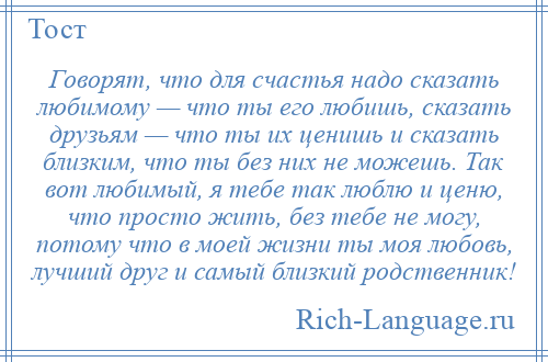 
    Говорят, что для счастья надо сказать любимому — что ты его любишь, сказать друзьям — что ты их ценишь и сказать близким, что ты без них не можешь. Так вот любимый, я тебе так люблю и ценю, что просто жить, без тебе не могу, потому что в моей жизни ты моя любовь, лучший друг и самый близкий родственник!