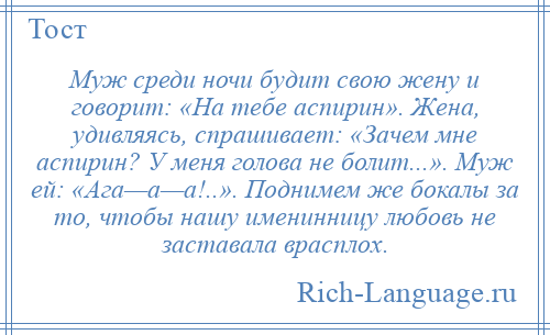 
    Муж среди ночи будит свою жену и говорит: «На тебе аспирин». Жена, удивляясь, спрашивает: «Зачем мне аспирин? У меня голова не болит...». Муж ей: «Ага—а—а!..». Поднимем же бокалы за то, чтобы нашу именинницу любовь не заставала врасплох.
