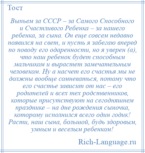 
    Выпьем за СССР – за Самого Способного и Счастливого Ребенка – за нашего ребенка, за сына. Он еще совсем недавно появился на свет, и пусть я забегаю вперед по поводу его одаренности, но я уверен (а), что наш ребенок будет способным мальчиком и вырастет замечательным человеком. Ну а насчет его счастья мы не должны вообще сомневаться, потому что его счастье зависит от нас – его родителей и всех тех родственников, которые присутствуют на сегодняшнем празднике – на дне рождения сыночка, которому исполнился всего один годик! Расти, наш сына, большой, будь здоровым, умным и веселым ребенком!