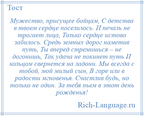 
    Мужество, присущее бойцам, С детства в твоем сердце поселилось. И печаль не трогает лица, Только сердце истово забилось. Средь земных дорог наметив путь, Ты вперед стремишься – не догонишь, Так удача не покинет путь И кольцом свернется на ладони. Мы всегда с тобой, мой милый сын, В горе или в радости мгновенья. Счастлив будь, но только не один. За тебя пьем в этот день рожденья!
