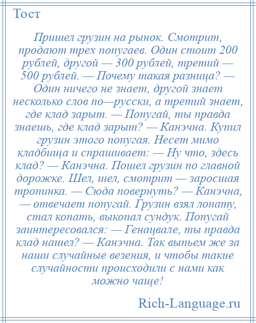 
    Пришел грузин на рынок. Смотрит, продают трех попугаев. Один стоит 200 рублей, другой — 300 рублей, третий — 500 рублей. — Почему такая разница? — Один ничего не знает, другой знает несколько слов по—русски, а третий знает, где клад зарыт. — Попугай, ты правда знаешь, где клад зарыт? — Канэчна. Купил грузин этого попугая. Несет мимо кладбища и спрашивает: — Ну что, здесь клад? — Канэчна. Пошел грузин по главной дорожке. Шел, шел, смотрит — заросшая тропинка. — Сюда повернуть? — Канэчна, — отвечает попугай. Грузин взял лопату, стал копать, выкопал сундук. Попугай заинтересовался: — Генацвале, ты правда клад нашел? — Канэчна. Так выпьем же за наши случайные везения, и чтобы такие случайности происходили с нами как можно чаще!