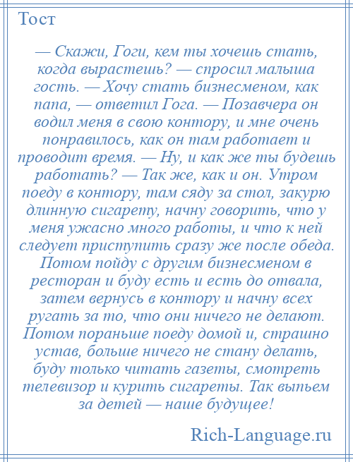 
    — Скажи, Гоги, кем ты хочешь стать, когда вырастешь? — спросил малыша гость. — Хочу стать бизнесменом, как папа, — ответил Гога. — Позавчера он водил меня в свою контору, и мне очень понравилось, как он там работает и проводит время. — Ну, и как же ты будешь работать? — Так же, как и он. Утром поеду в контору, там сяду за стол, закурю длинную сигарету, начну говорить, что у меня ужасно много работы, и что к ней следует приступить сразу же после обеда. Потом пойду с другим бизнесменом в ресторан и буду есть и есть до отвала, затем вернусь в контору и начну всех ругать за то, что они ничего не делают. Потом пораньше поеду домой и, страшно устав, больше ничего не стану делать, буду только читать газеты, смотреть телевизор и курить сигареты. Так выпьем за детей — наше будущее!