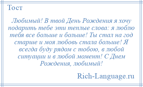 
    Любимый! В твой День Рождения я хочу подарить тебе эти теплые слова: я люблю тебя все больше и больше! Ты стал на год старше и моя любовь стала больше! Я всегда буду рядом с тобою, в любой ситуации и в любой момент! С Днем Рождения, любимый!