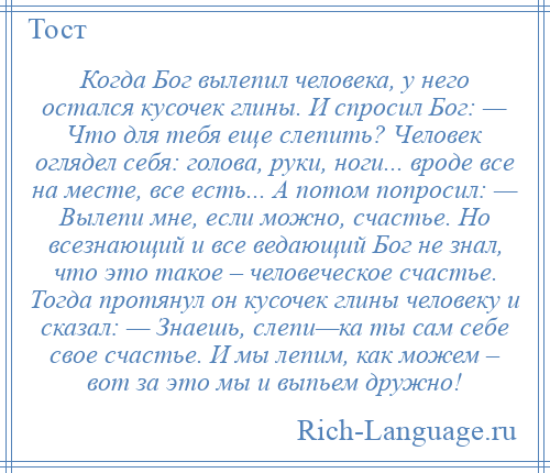 
    Когда Бог вылепил человека, у него остался кусочек глины. И спросил Бог: — Что для тебя еще слепить? Человек оглядел себя: голова, руки, ноги... вроде все на месте, все есть... А потом попросил: — Вылепи мне, если можно, счастье. Но всезнающий и все ведающий Бог не знал, что это такое – человеческое счастье. Тогда протянул он кусочек глины человеку и сказал: — Знаешь, слепи—ка ты сам себе свое счастье. И мы лепим, как можем – вот за это мы и выпьем дружно!