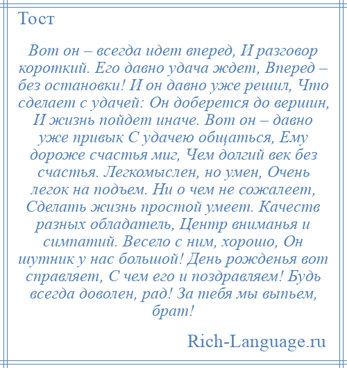 
    Вот он – всегда идет вперед, И разговор короткий. Его давно удача ждет, Вперед – без остановки! И он давно уже решил, Что сделает с удачей: Он доберется до вершин, И жизнь пойдет иначе. Вот он – давно уже привык С удачею общаться, Ему дороже счастья миг, Чем долгий век без счастья. Легкомыслен, но умен, Очень легок на подъем. Ни о чем не сожалеет, Сделать жизнь простой умеет. Качеств разных обладатель, Центр вниманья и симпатий. Весело с ним, хорошо, Он шутник у нас большой! День рожденья вот справляет, С чем его и поздравляем! Будь всегда доволен, рад! За тебя мы выпьем, брат!