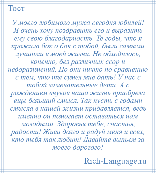 
    У моего любимого мужа сегодня юбилей! Я очень хочу поздравить его и выразить ему свою благодарность. Те годы, что я прожила бок о бок с тобой, были самыми лучшими в моей жизни. Не обходилось, конечно, без различных ссор и недоразумений. Но они ничто по сравнению с тем, что ты сумел мне дать! У нас с тобой замечательные дети. А с рождением внуков наша жизнь приобрела еще больший смысл. Так пусть с годами смысла в нашей жизни прибавляется, ведь именно он помогает оставаться нам молодыми. Здоровья тебе, счастья, радости! Живи долго и радуй меня и всех, кто тебя так любит! Давайте выпьем за моего дорогого!