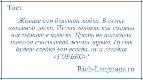 
    Желаем вам большой любви, В семье взаимной ласки, Пусть запоют как соловьи наследники в коляске, Пусть не погаснет никогда счастливой жизни зорька, Пусть будет сладко вам всегда, ну а сегодня «ГОРЬКО»!