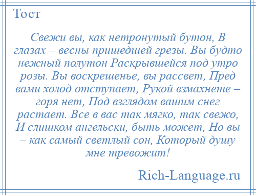 
    Свежи вы, как нетронутый бутон, В глазах – весны пришедшей грезы. Вы будто нежный полутон Раскрывшейся под утро розы. Вы воскрешенье, вы рассвет, Пред вами холод отступает, Рукой взмахнете – горя нет, Под взглядом вашим снег растает. Все в вас так мягко, так свежо, И слишком ангельски, быть может, Но вы – как самый светлый сон, Который душу мне тревожит!