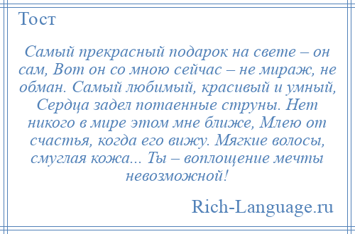 
    Самый прекрасный подарок на свете – он сам, Вот он со мною сейчас – не мираж, не обман. Самый любимый, красивый и умный, Сердца задел потаенные струны. Нет никого в мире этом мне ближе, Млею от счастья, когда его вижу. Мягкие волосы, смуглая кожа... Ты – воплощение мечты невозможной!