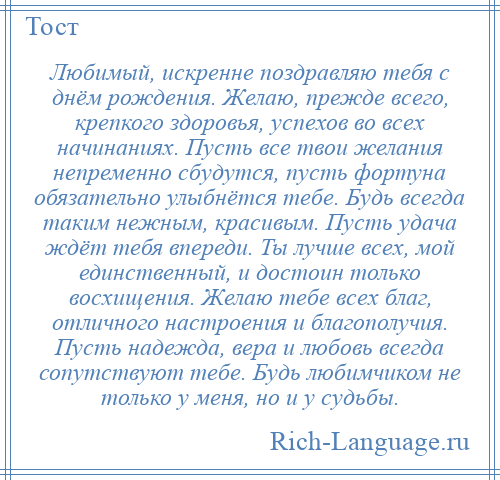 
    Любимый, искренне поздравляю тебя с днём рождения. Желаю, прежде всего, крепкого здоровья, успехов во всех начинаниях. Пусть все твои желания непременно сбудутся, пусть фортуна обязательно улыбнётся тебе. Будь всегда таким нежным, красивым. Пусть удача ждёт тебя впереди. Ты лучше всех, мой единственный, и достоин только восхищения. Желаю тебе всех благ, отличного настроения и благополучия. Пусть надежда, вера и любовь всегда сопутствуют тебе. Будь любимчиком не только у меня, но и у судьбы.