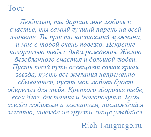 
    Любимый, ты даришь мне любовь и счастье, ты самый лучший парень на всей планете. Ты просто настоящий мужчина, и мне с тобой очень повезло. Искренне поздравляю тебя с днём рождения. Желаю безоблачного счастья и большой любви. Пусть твой путь освещает самая яркая звезда, пусть все желания непременно сбываются, пусть моя любовь будет оберегом для тебя. Крепкого здоровья тебе, всех благ, достатка и благополучия. Будь всегда любимым и желанным, наслаждайся жизнью, никогда не грусти, чаще улыбайся.