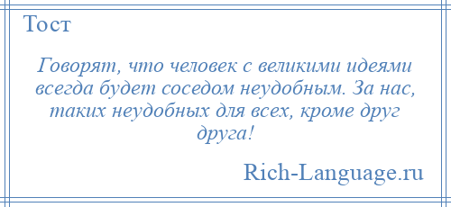 
    Говорят, что человек с великими идеями всегда будет соседом неудобным. За нас, таких неудобных для всех, кроме друг друга!