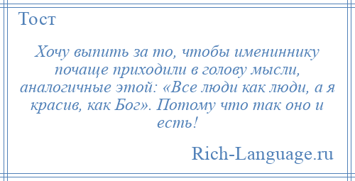 
    Хочу выпить за то, чтобы имениннику почаще приходили в голову мысли, аналогичные этой: «Все люди как люди, а я красив, как Бог». Потому что так оно и есть!