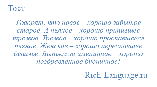 
    Говорят, что новое – хорошо забытое старое. А пьяное – хорошо припившее трезвое. Трезвое – хорошо проспавшееся пьяное. Женское – хорошо переспавшее девичье. Выпьем за именинное – хорошо поздравленное будничное!