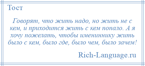 
    Говорят, что жить надо, но жить не с кем, и приходится жить с кем попало. А я хочу пожелать, чтобы имениннику жить было с кем, было где, было чем, было зачем!