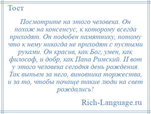 
    Посмотрите на этого человека. Он похож на консенсус, к которому всегда приходят. Он подобен памятнику, потому что к нему никогда не приходят с пустыми руками. Он красив, как Бог, умен, как философ, и добр, как Папа Римский. И вот у этого человека сегодня день рождения. Так выпьем за него, виновника торжества, и за то, чтобы почаще такие люди на свет рождались!