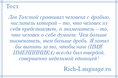 
    Лев Толстой сравнивал человека с дробью, числитель которой – то, что человек из себя представляет, а знаменатель – то, что человек о себе думает. Чем больше знаменатель, тем больше дробь. Я хотел бы выпить за то, чтобы наш (ИМЯ ИМЕНИННИКА) всегда был твердой, совершенно неделимой единицей!