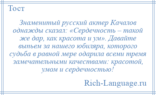 
    Знаменитый русский актер Качалов однажды сказал: «Сердечность – такой же дар, как красота и ум». Давайте выпьем за нашего юбиляра, которого судьба в равной мере одарила всеми тремя замечательными качествами: красотой, умом и сердечностью!