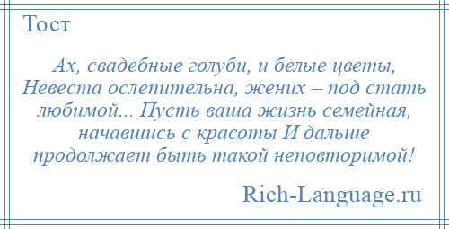 
    Ах, свадебные голуби, и белые цветы, Невеста ослепительна, жених – под стать любимой... Пусть ваша жизнь семейная, начавшись с красоты И дальше продолжает быть такой неповторимой!