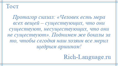 
    Протагор сказал: «Человек есть мера всех вещей – существующих, что они существуют, несуществующих, что они не существуют». Поднимем же бокалы за то, чтобы сегодня наш хозяин все мерил щедрым аршином!