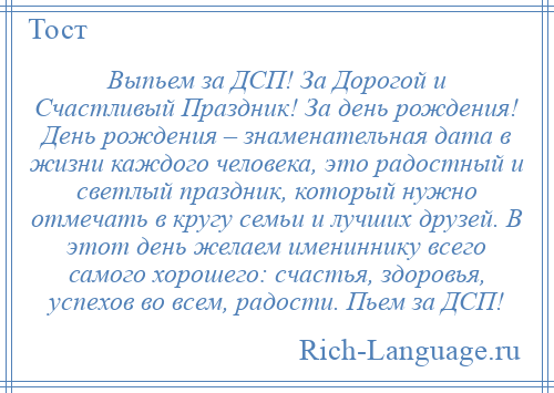 
    Выпьем за ДСП! За Дорогой и Счастливый Праздник! За день рождения! День рождения – знаменательная дата в жизни каждого человека, это радостный и светлый праздник, который нужно отмечать в кругу семьи и лучших друзей. В этот день желаем имениннику всего самого хорошего: счастья, здоровья, успехов во всем, радости. Пьем за ДСП!