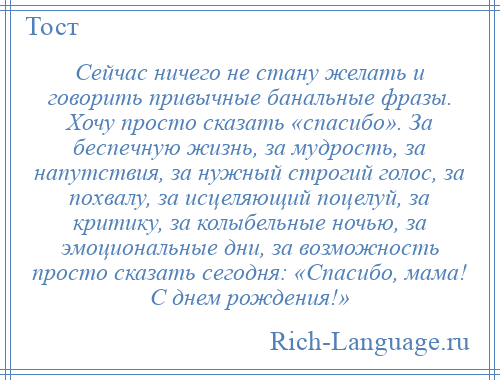 
    Сейчас ничего не стану желать и говорить привычные банальные фразы. Хочу просто сказать «спасибо». За беспечную жизнь, за мудрость, за напутствия, за нужный строгий голос, за похвалу, за исцеляющий поцелуй, за критику, за колыбельные ночью, за эмоциональные дни, за возможность просто сказать сегодня: «Спасибо, мама! С днем рождения!»