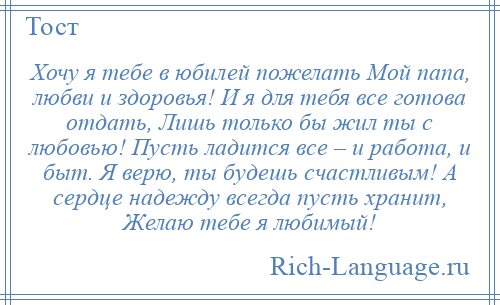 
    Хочу я тебе в юбилей пожелать Мой папа, любви и здоровья! И я для тебя все готова отдать, Лишь только бы жил ты с любовью! Пусть ладится все – и работа, и быт. Я верю, ты будешь счастливым! А сердце надежду всегда пусть хранит, Желаю тебе я любимый!