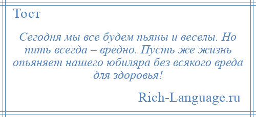 
    Сегодня мы все будем пьяны и веселы. Но пить всегда – вредно. Пусть же жизнь опьяняет нашего юбиляра без всякого вреда для здоровья!