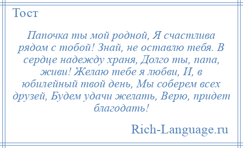 
    Папочка ты мой родной, Я счастлива рядом с тобой! Знай, не оставлю тебя. В сердце надежду храня, Долго ты, папа, живи! Желаю тебе я любви, И, в юбилейный твой день, Мы соберем всех друзей, Будем удачи желать, Верю, придет благодать!