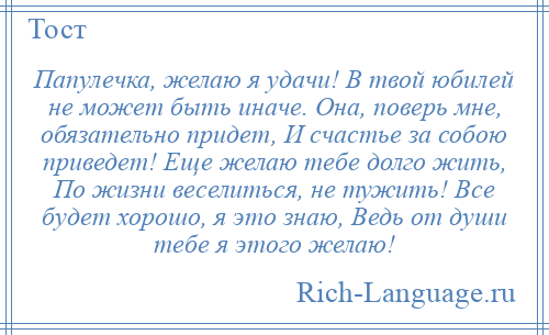 
    Папулечка, желаю я удачи! В твой юбилей не может быть иначе. Она, поверь мне, обязательно придет, И счастье за собою приведет! Еще желаю тебе долго жить, По жизни веселиться, не тужить! Все будет хорошо, я это знаю, Ведь от души тебе я этого желаю!