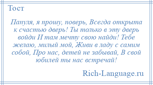 
    Папуля, я прошу, поверь, Всегда открыта к счастью дверь! Ты только в эту дверь войди И там мечту свою найди! Тебе желаю, милый мой, Живи в ладу с самим собой, Про нас, детей не забывай, В свой юбилей ты нас встречай!
