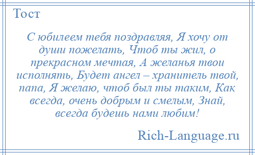 
    С юбилеем тебя поздравляя, Я хочу от души пожелать, Чтоб ты жил, о прекрасном мечтая, А желанья твои исполнять, Будет ангел – хранитель твой, папа, Я желаю, чтоб был ты таким, Как всегда, очень добрым и смелым, Знай, всегда будешь нами любим!