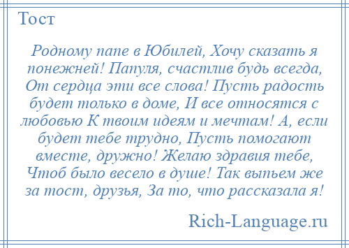 
    Родному папе в Юбилей, Хочу сказать я понежней! Папуля, счастлив будь всегда, От сердца эти все слова! Пусть радость будет только в доме, И все относятся с любовью К твоим идеям и мечтам! А, если будет тебе трудно, Пусть помогают вместе, дружно! Желаю здравия тебе, Чтоб было весело в душе! Так выпьем же за тост, друзья, За то, что рассказала я!