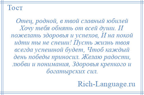 
    Отец, родной, в твой славный юбилей Хочу тебя обнять от всей души. И пожелать здоровья и успехов, И на покой идти ты не спеши! Пусть жизнь твоя всегда успешной будет, Чтоб каждый день победы приносил. Желаю радости, любви и понимания, Здоровья крепкого и богатырских сил.