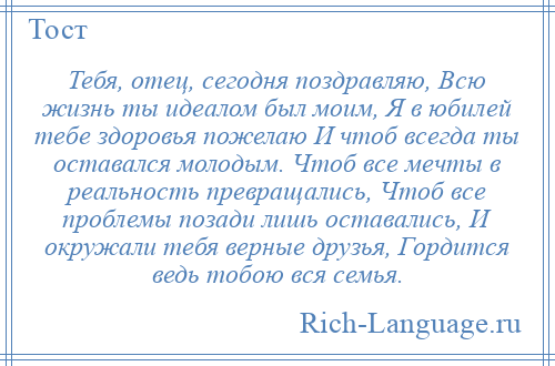 
    Тебя, отец, сегодня поздравляю, Всю жизнь ты идеалом был моим, Я в юбилей тебе здоровья пожелаю И чтоб всегда ты оставался молодым. Чтоб все мечты в реальность превращались, Чтоб все проблемы позади лишь оставались, И окружали тебя верные друзья, Гордится ведь тобою вся семья.
