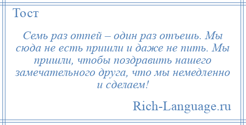 
    Семь раз отпей – один раз отъешь. Мы сюда не есть пришли и даже не пить. Мы пришли, чтобы поздравить нашего замечательного друга, что мы немедленно и сделаем!