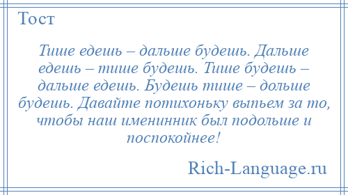 
    Тише едешь – дальше будешь. Дальше едешь – тише будешь. Тише будешь – дальше едешь. Будешь тише – дольше будешь. Давайте потихоньку выпьем за то, чтобы наш именинник был подольше и поспокойнее!