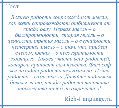 
    Всякую радость сопровождают мысли, как волки сопровождают отбившуюся от стада овцу. Первая мысль – о быстротечности, вторая мысль – о ценности, третья мысль – о случайности, четвертая мысль – о том, что придет следом, пятая – о невозвратимости уходящего. Такова участь всех радостей, которые приносят нам чувства. Философ же находит радость незыблемую. И эта радость – сама мысль. Давайте поднимем бокалы за то, чтобы радости виновника торжества ничем не омрачались!