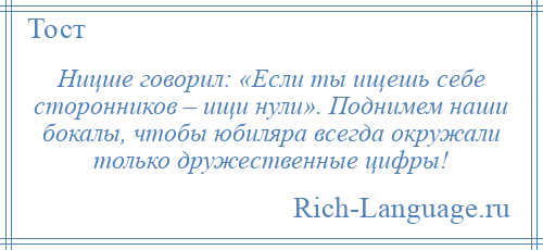 
    Ницше говорил: «Если ты ищешь себе сторонников – ищи нули». Поднимем наши бокалы, чтобы юбиляра всегда окружали только дружественные цифры!