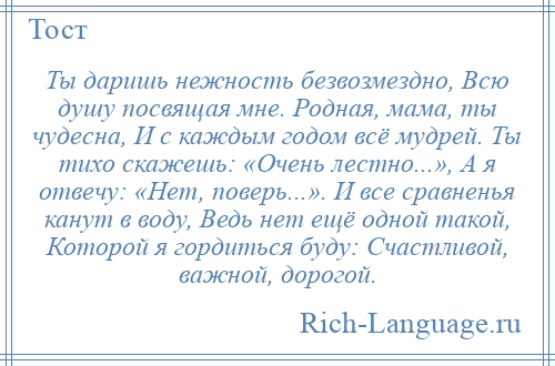 
    Ты даришь нежность безвозмездно, Всю душу посвящая мне. Родная, мама, ты чудесна, И с каждым годом всё мудрей. Ты тихо скажешь: «Очень лестно...», А я отвечу: «Нет, поверь...». И все сравненья канут в воду, Ведь нет ещё одной такой, Которой я гордиться буду: Счастливой, важной, дорогой.